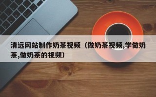 白山清远网站制作奶茶视频（做奶茶视频,学做奶茶,做奶茶的视频）