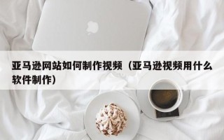 白山亚马逊网站如何制作视频（亚马逊视频用什么软件制作）