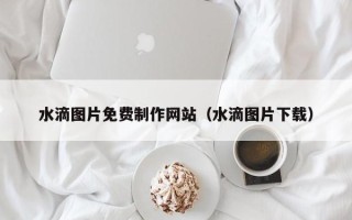 白山水滴图片免费制作网站（水滴图片下载）